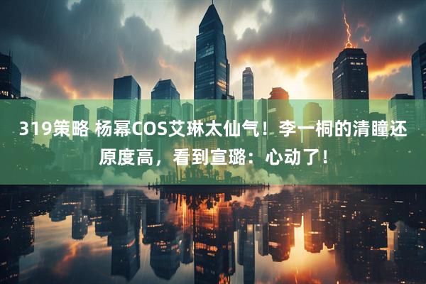 319策略 杨幂COS艾琳太仙气！李一桐的清瞳还原度高，看到宣璐：心动了！