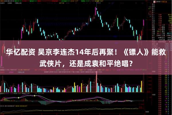 华亿配资 吴京李连杰14年后再聚！《镖人》能救武侠片，还是成袁和平绝唱？