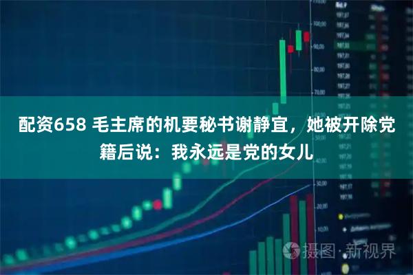 配资658 毛主席的机要秘书谢静宜，她被开除党籍后说：我永远是党的女儿