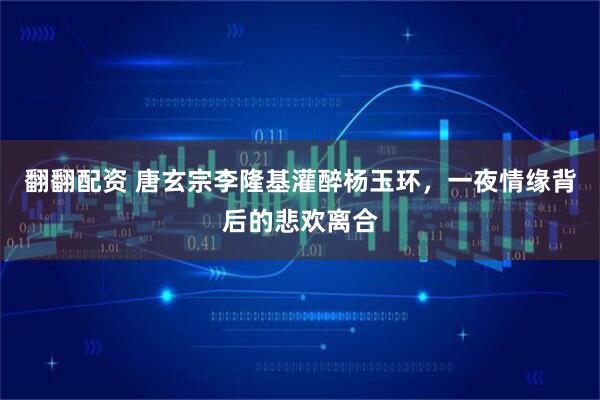 翻翻配资 唐玄宗李隆基灌醉杨玉环，一夜情缘背后的悲欢离合