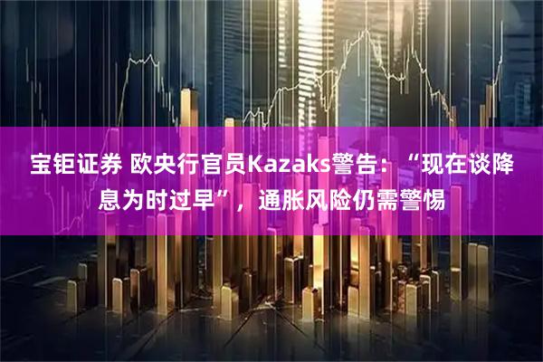 宝钜证券 欧央行官员Kazaks警告：“现在谈降息为时过早”，通胀风险仍需警惕