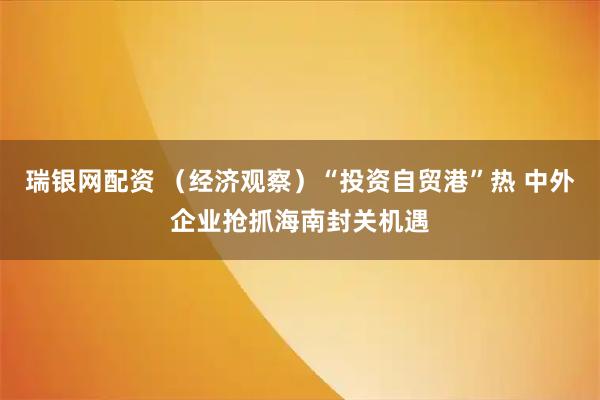 瑞银网配资 （经济观察）“投资自贸港”热 中外企业抢抓海南封关机遇