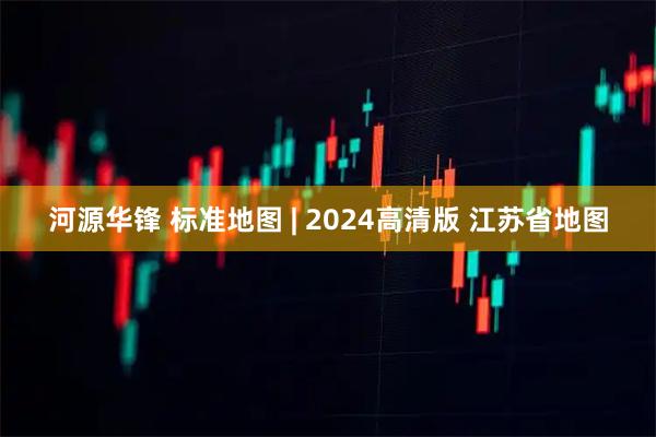 河源华锋 标准地图 | 2024高清版 江苏省地图
