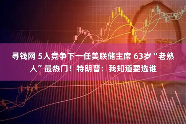 寻钱网 5人竞争下一任美联储主席 63岁“老熟人”最热门！特朗普：我知道要选谁