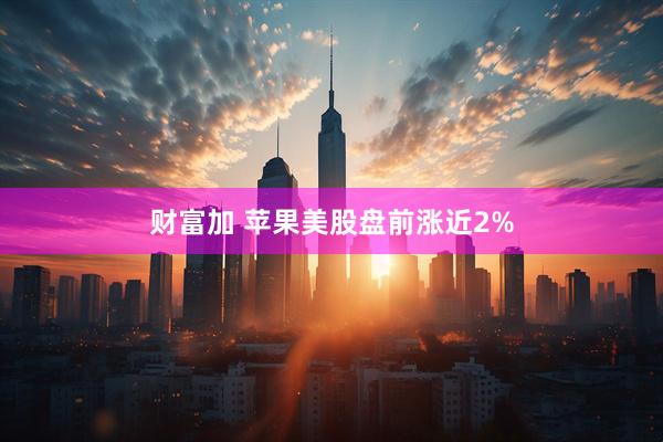 财富加 苹果美股盘前涨近2%