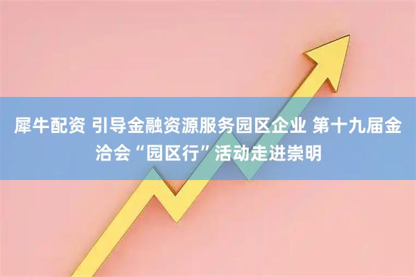 犀牛配资 引导金融资源服务园区企业 第十九届金洽会“园区行”活动走进崇明