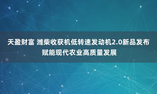天盈财富 潍柴收获机低转速发动机2.0新品发布 赋能现代农业高质量发展
