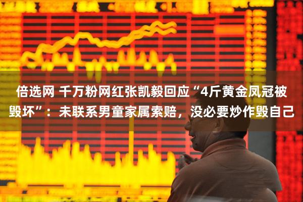倍选网 千万粉网红张凯毅回应“4斤黄金凤冠被毁坏”：未联系男童家属索赔，没必要炒作毁自己