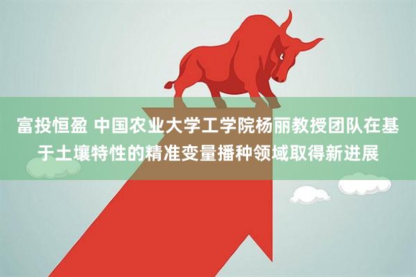 富投恒盈 中国农业大学工学院杨丽教授团队在基于土壤特性的精准变量播种领域取得新进展