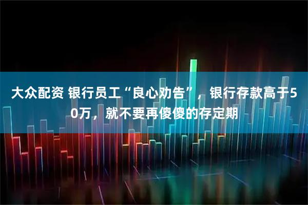 大众配资 银行员工“良心劝告”，银行存款高于50万，就不要再傻傻的存定期