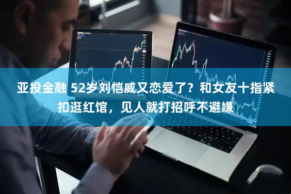 亚投金融 52岁刘恺威又恋爱了?和女友十指紧扣逛红馆,见人就打招呼不避嫌