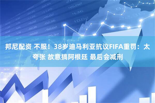 邦尼配资 不服！38岁迪马利亚抗议FIFA重罚：太夸张 故意搞阿根廷 最后会减刑